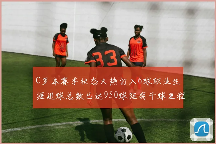 C罗本赛季状态火热打入6球职业生涯进球总数已达950球距离千球里程碑仅差50球