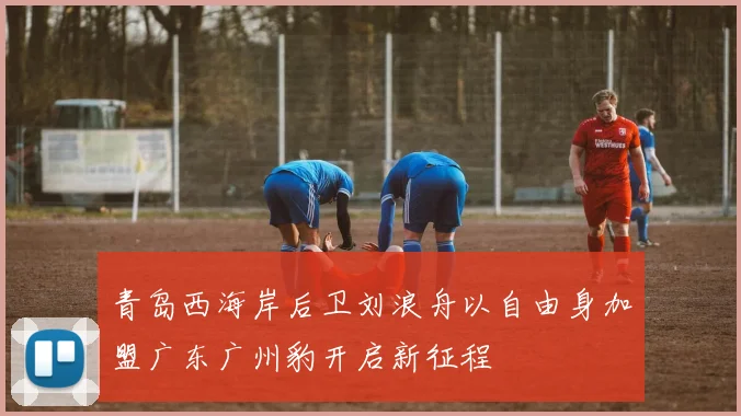 青岛西海岸后卫刘浪舟以自由身加盟广东广州豹开启新征程