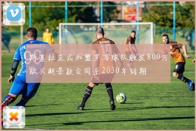 斯基拉正式加盟罗马球队触发800万欧买断条款合同至2030年到期