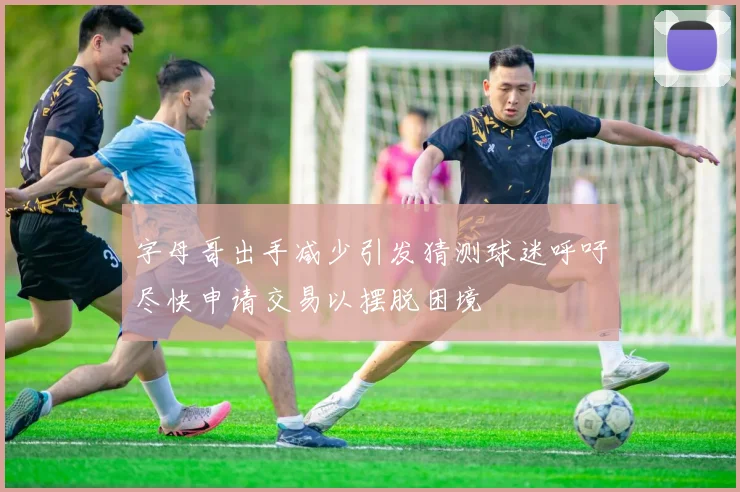 字母哥出手减少引发猜测球迷呼吁尽快申请交易以摆脱困境