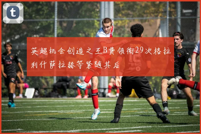英超机会创造之王B费领衔29次格拉利什萨拉赫等紧随其后