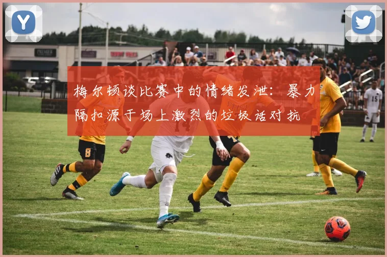 梅尔顿谈比赛中的情绪发泄：暴力隔扣源于场上激烈的垃圾话对抗