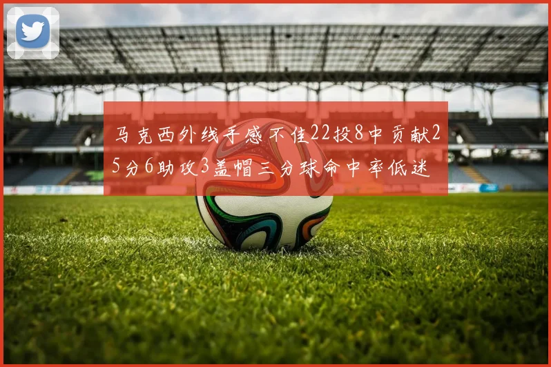 马克西外线手感不佳22投8中贡献25分6助攻3盖帽三分球命中率低迷