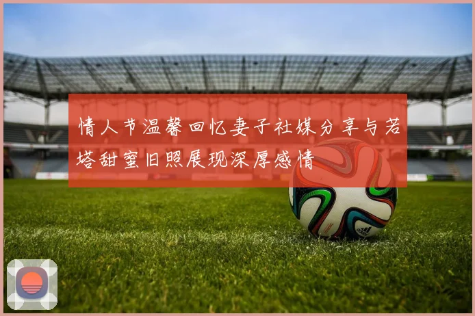 情人节温馨回忆妻子社媒分享与若塔甜蜜旧照展现深厚感情