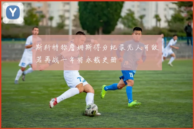 斯科特称詹姆斯得分纪录无人可敌若再战一年将永载史册