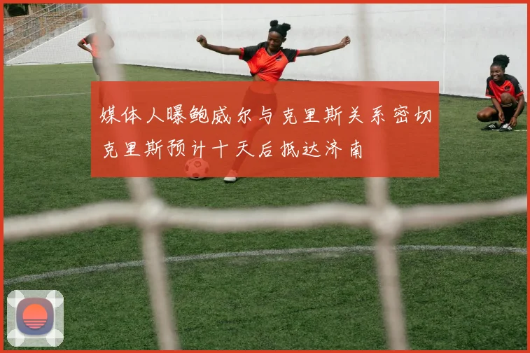 媒体人曝鲍威尔与克里斯关系密切克里斯预计十天后抵达济南